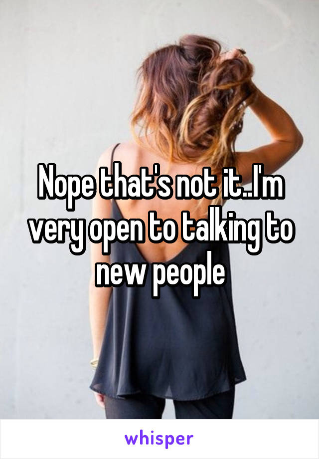 Nope that's not it..I'm very open to talking to new people