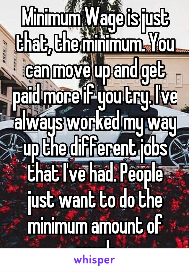 Minimum Wage is just that, the minimum. You can move up and get paid more if you try. I've always worked my way up the different jobs that I've had. People just want to do the minimum amount of work