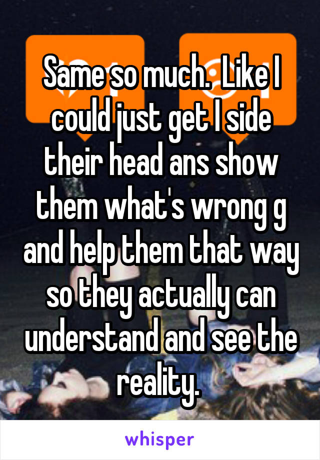 Same so much.  Like I could just get I side their head ans show them what's wrong g and help them that way so they actually can understand and see the reality. 