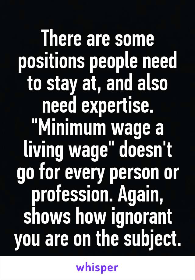 There are some positions people need to stay at, and also need expertise. "Minimum wage a living wage" doesn't go for every person or profession. Again, shows how ignorant you are on the subject.