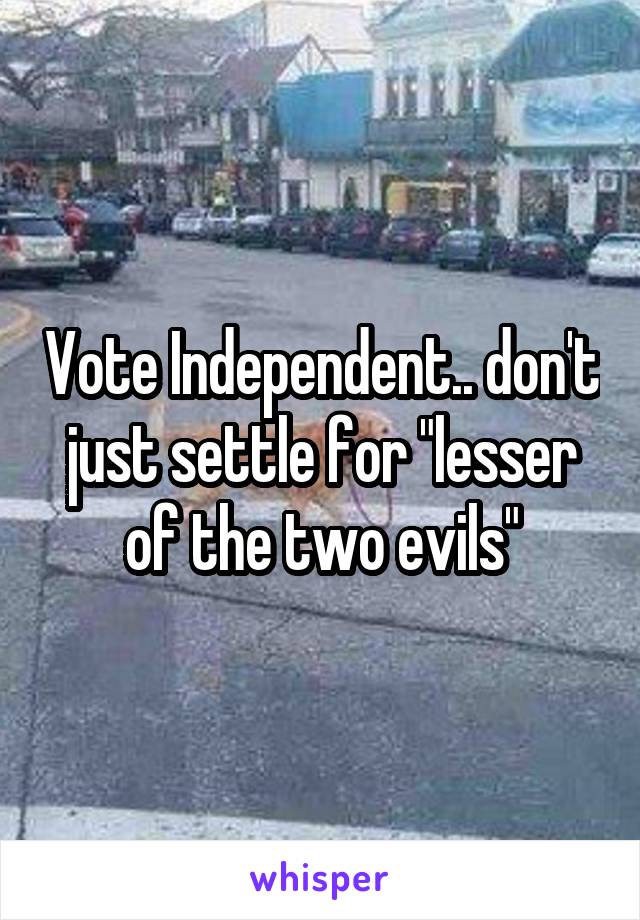 Vote Independent.. don't just settle for "lesser of the two evils"