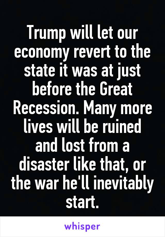 Trump will let our economy revert to the state it was at just before the Great Recession. Many more lives will be ruined and lost from a disaster like that, or the war he'll inevitably start.