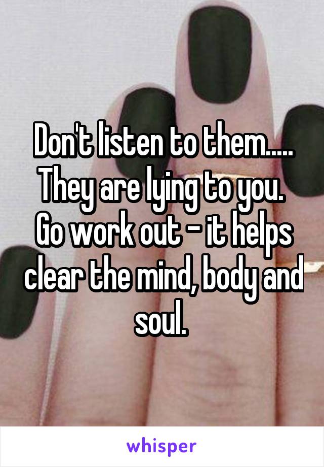 Don't listen to them.....
They are lying to you. 
Go work out - it helps clear the mind, body and soul. 