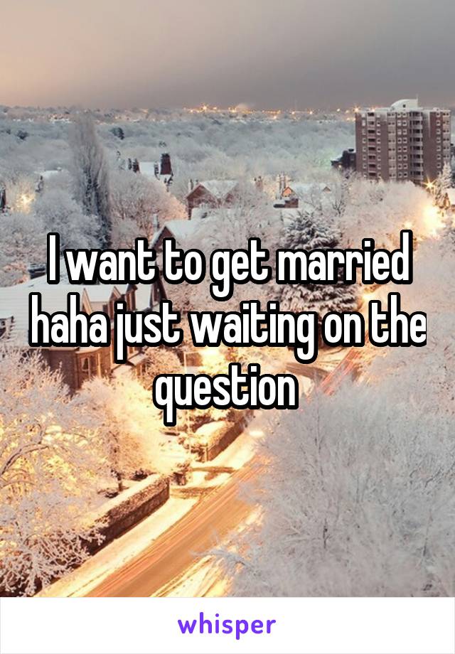 I want to get married haha just waiting on the question 