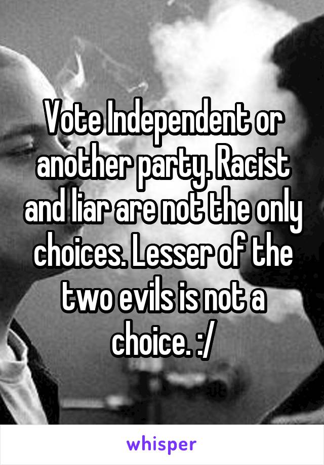 Vote Independent or another party. Racist and liar are not the only choices. Lesser of the two evils is not a choice. :/