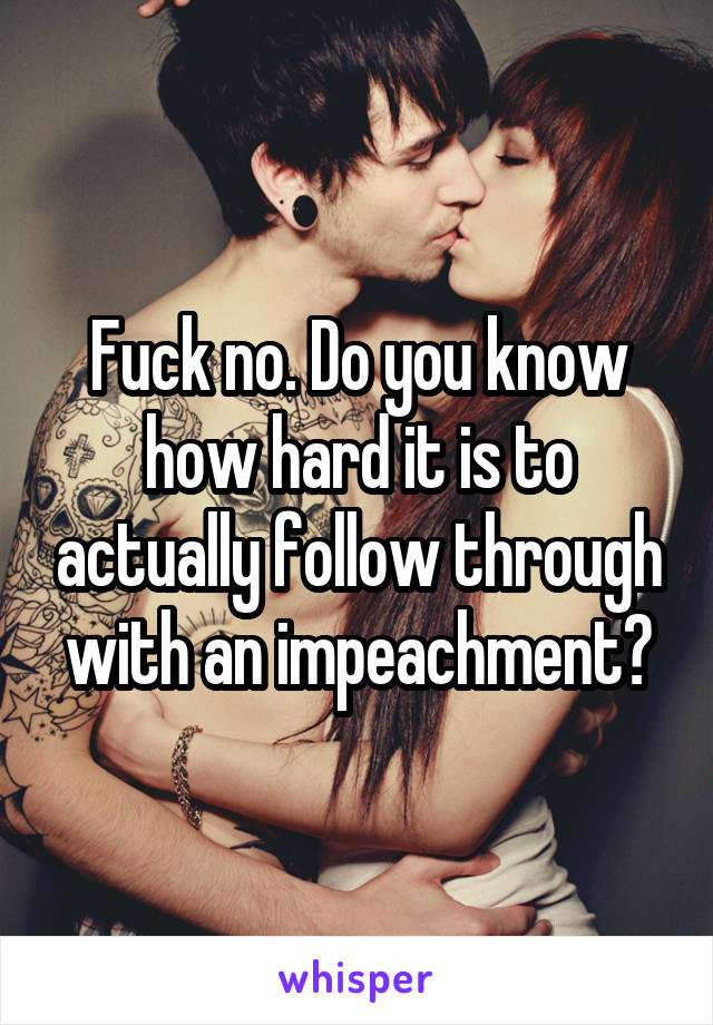 Fuck no. Do you know how hard it is to actually follow through with an impeachment?