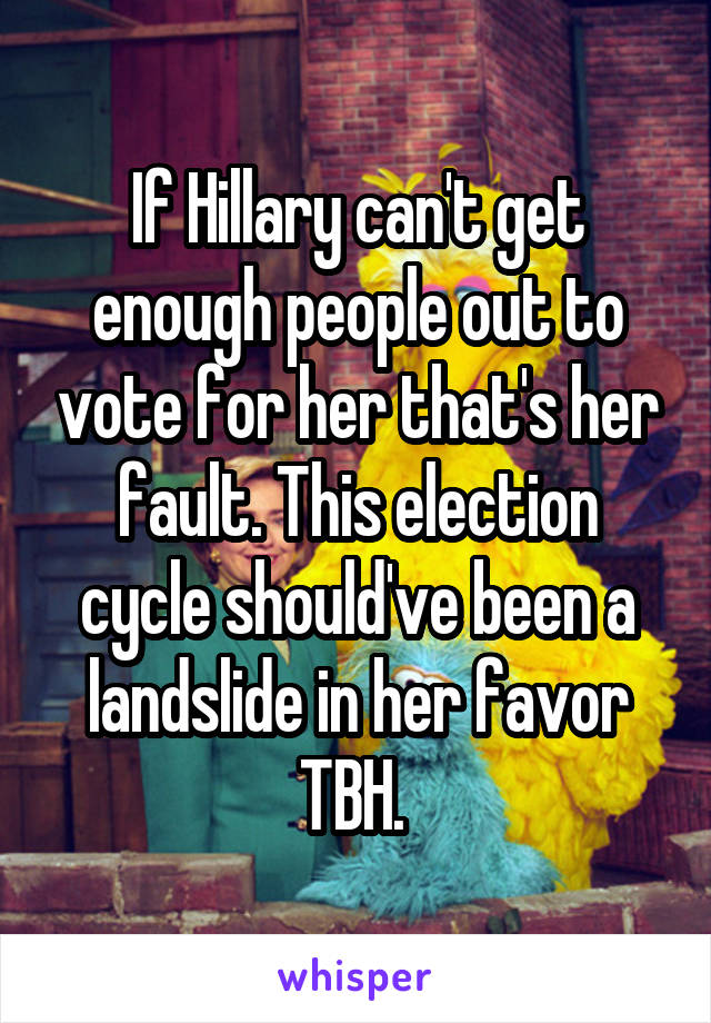 If Hillary can't get enough people out to vote for her that's her fault. This election cycle should've been a landslide in her favor TBH. 