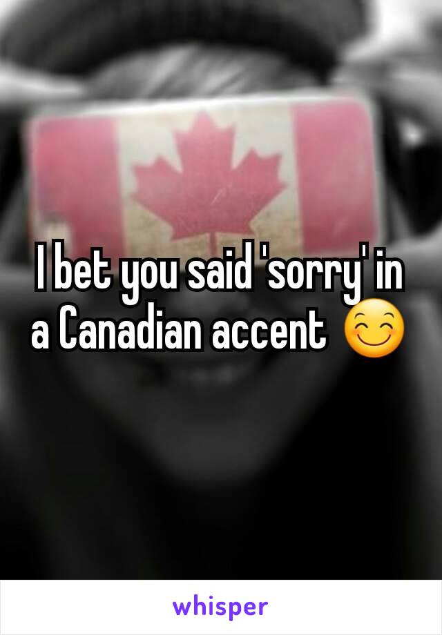 I bet you said 'sorry' in a Canadian accent 😊