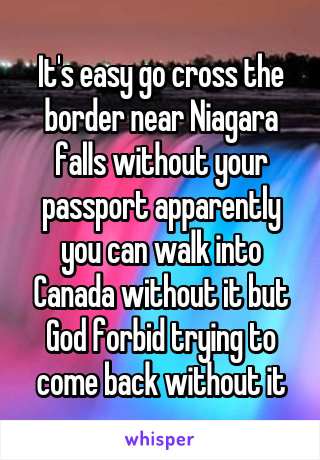 It's easy go cross the border near Niagara falls without your passport apparently you can walk into Canada without it but God forbid trying to come back without it