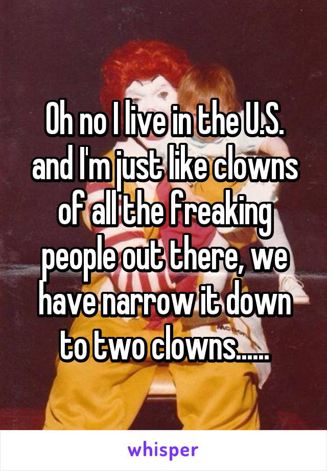 Oh no I live in the U.S. and I'm just like clowns of all the freaking people out there, we have narrow it down to two clowns......