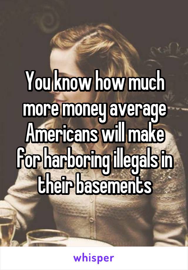 You know how much more money average Americans will make for harboring illegals in their basements