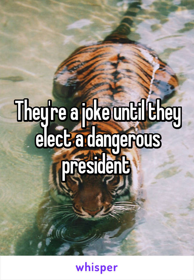 They're a joke until they elect a dangerous president 