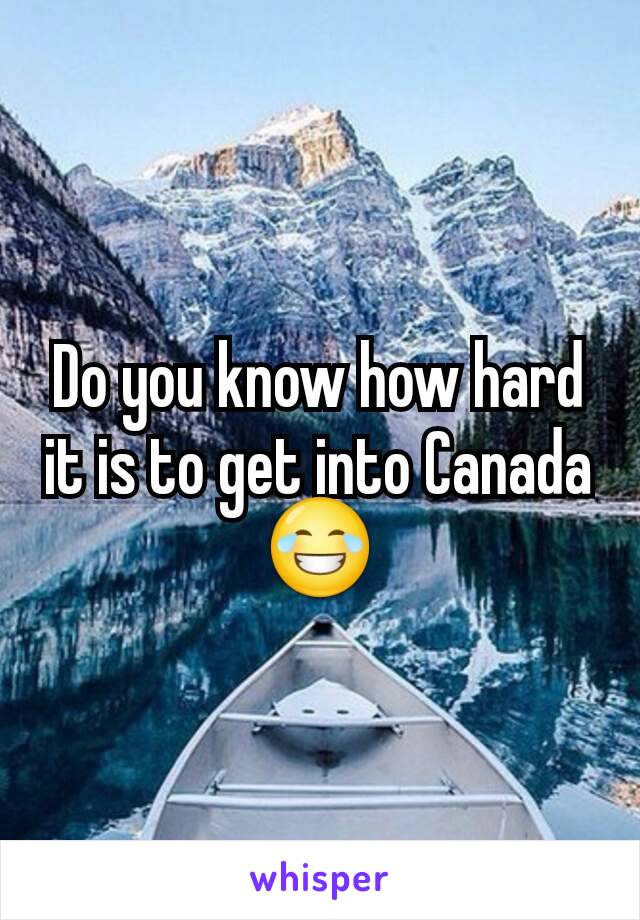 Do you know how hard it is to get into Canada 😂