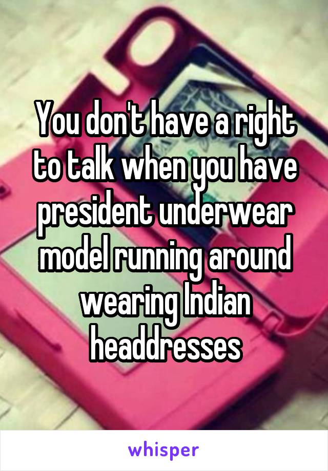 You don't have a right to talk when you have president underwear model running around wearing Indian headdresses