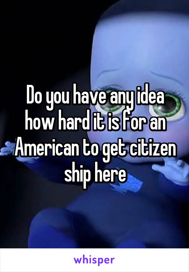 Do you have any idea how hard it is for an American to get citizen ship here