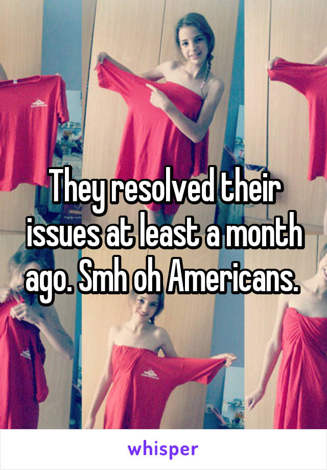 They resolved their issues at least a month ago. Smh oh Americans. 