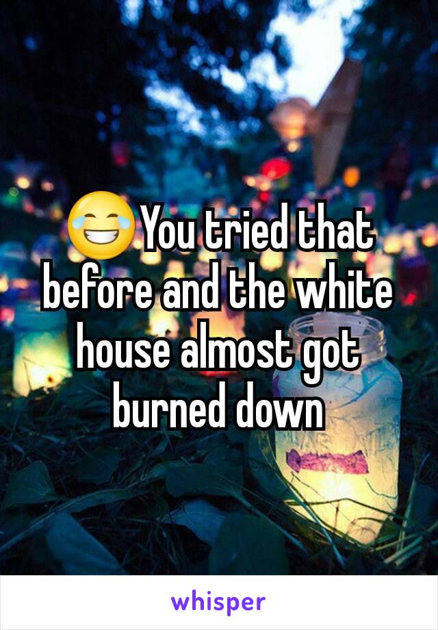 😂You tried that before and the white house almost got burned down