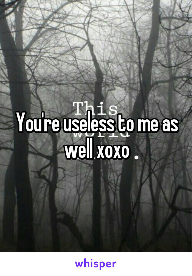 You're useless to me as well xoxo