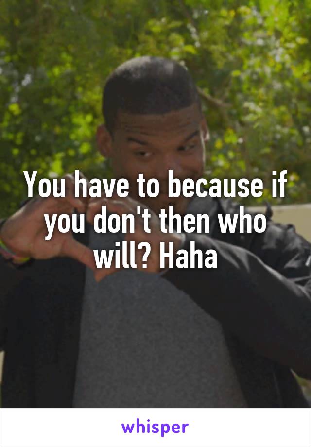 You have to because if you don't then who will? Haha