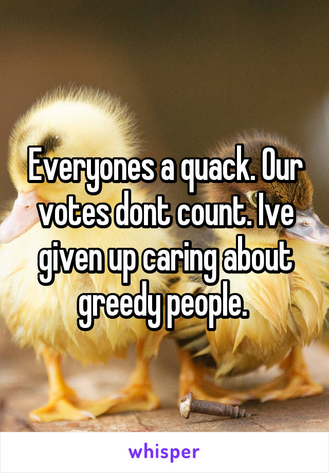 Everyones a quack. Our votes dont count. Ive given up caring about greedy people. 