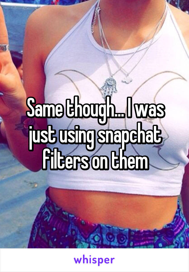 Same though... I was just using snapchat filters on them