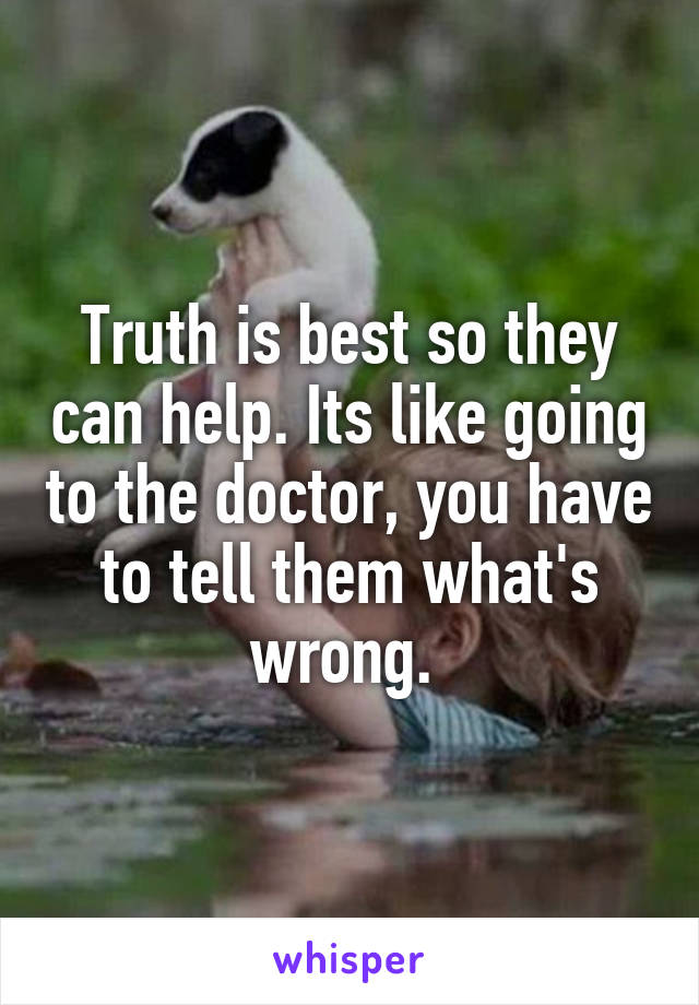 Truth is best so they can help. Its like going to the doctor, you have to tell them what's wrong. 