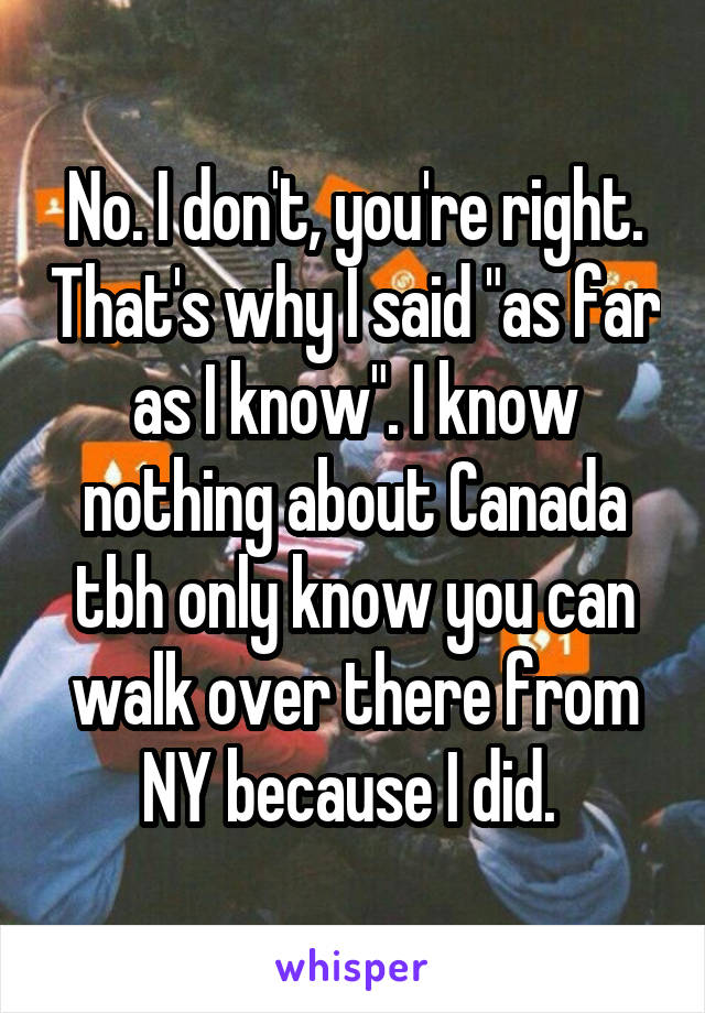 No. I don't, you're right. That's why I said "as far as I know". I know nothing about Canada tbh only know you can walk over there from NY because I did. 