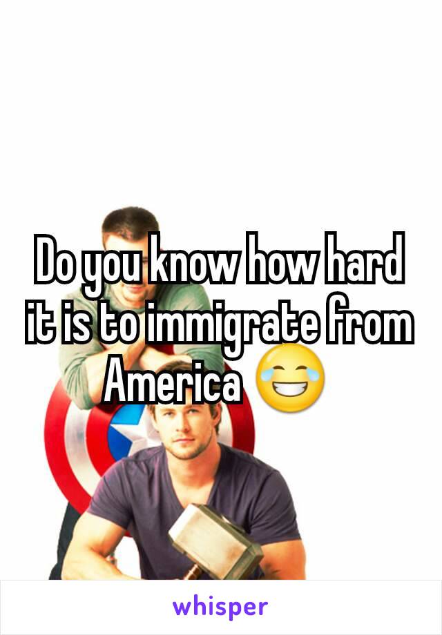 Do you know how hard it is to immigrate from America 😂 