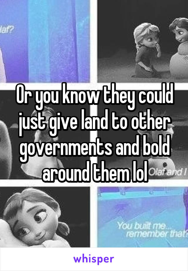 Or you know they could just give land to other governments and bold around them lol