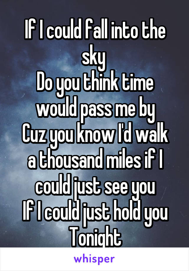 If I could fall into the sky 
Do you think time would pass me by
Cuz you know I'd walk a thousand miles if I could just see you
If I could just hold you
Tonight