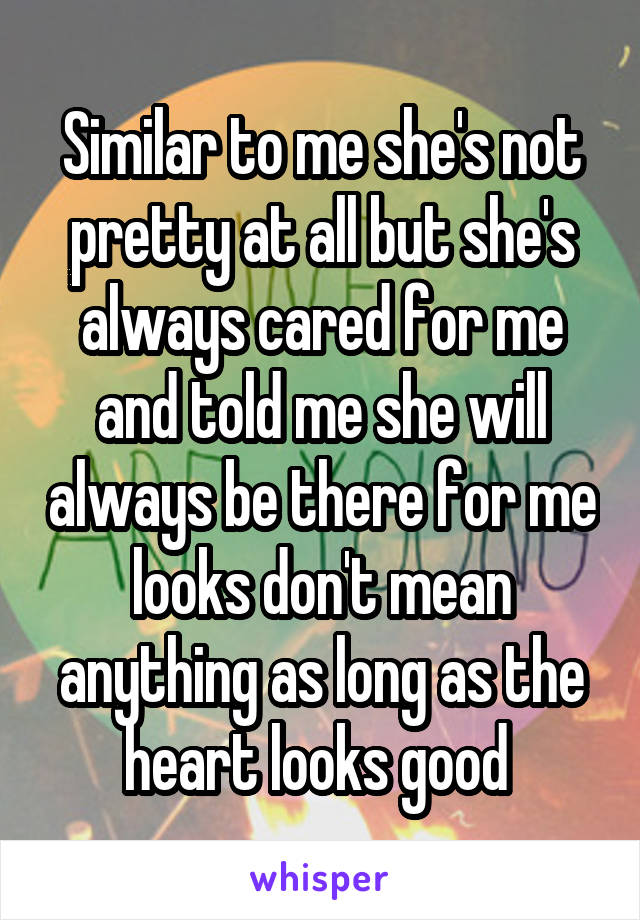 Similar to me she's not pretty at all but she's always cared for me and told me she will always be there for me looks don't mean anything as long as the heart looks good 