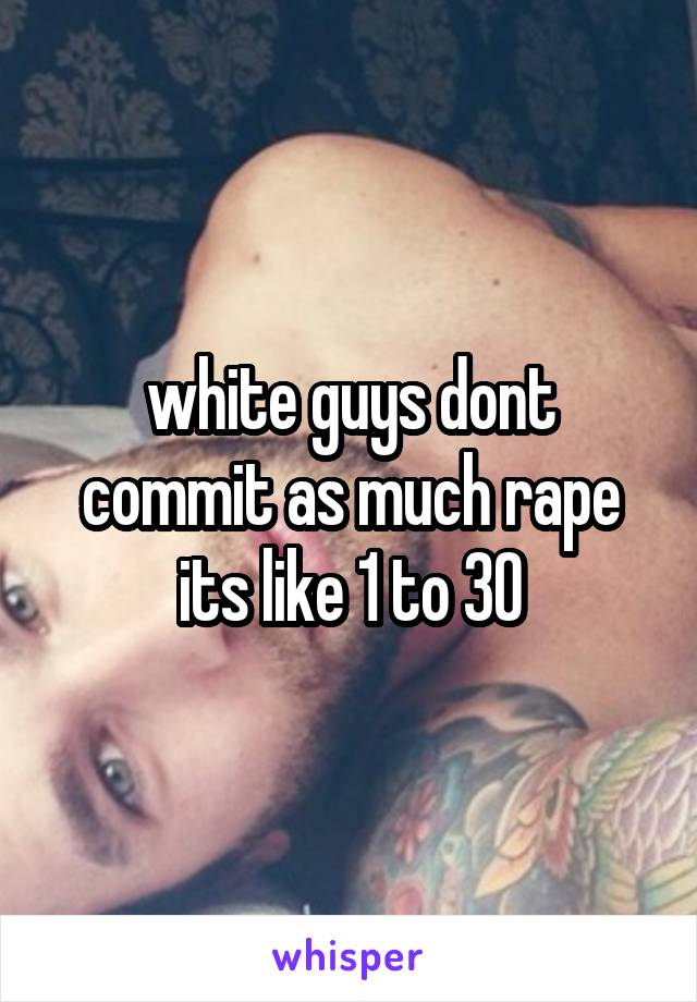 white guys dont commit as much rape its like 1 to 30