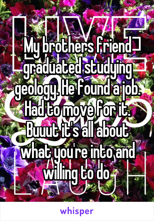 My brothers friend graduated studying geology. He found a job. Had to move for it. Buuut it's all about what you're into and willing to do 