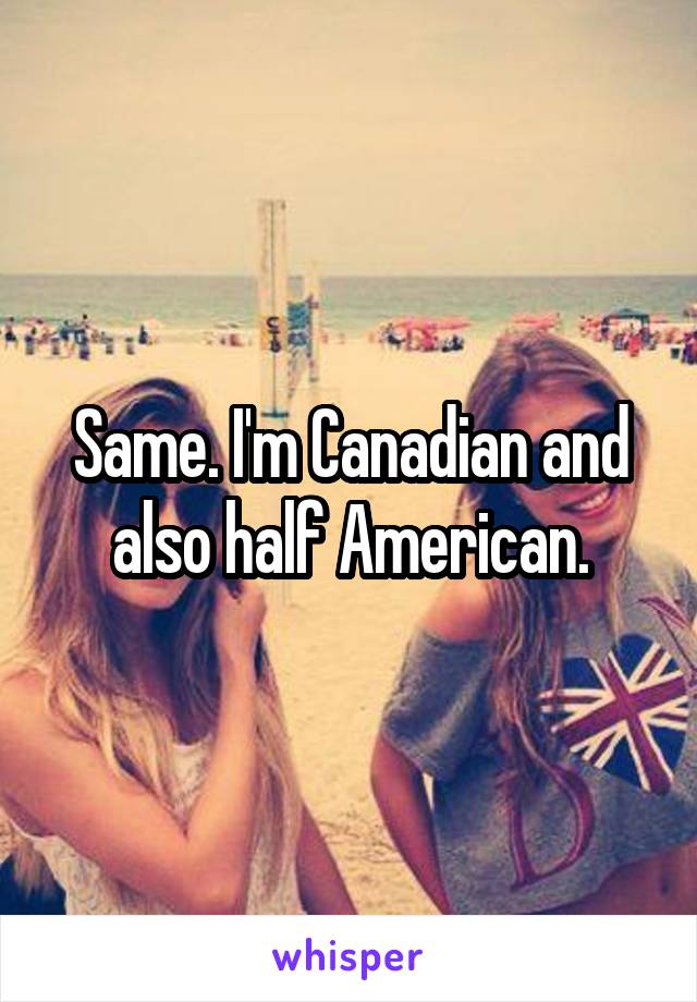 Same. I'm Canadian and also half American.