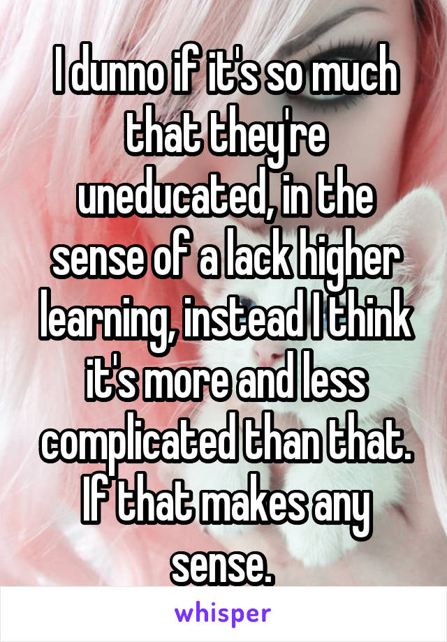 I dunno if it's so much that they're uneducated, in the sense of a lack higher learning, instead I think it's more and less complicated than that. If that makes any sense. 