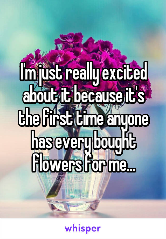 I'm just really excited about it because it's the first time anyone has every bought flowers for me...