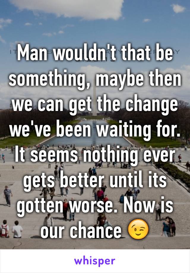 Man wouldn't that be something, maybe then we can get the change we've been waiting for.    It seems nothing ever gets better until its gotten worse. Now is our chance 😉