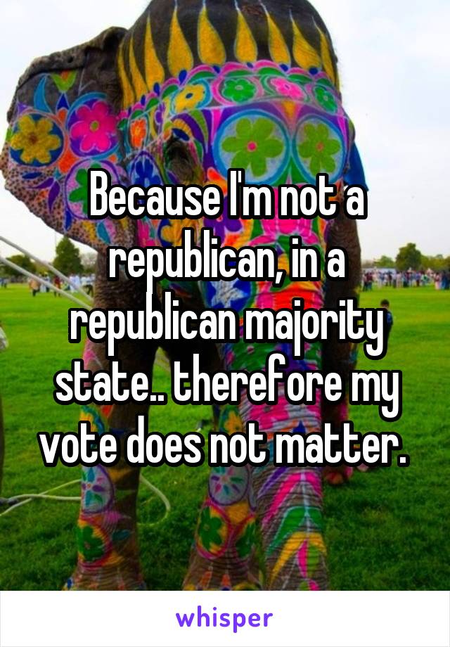 Because I'm not a republican, in a republican majority state.. therefore my vote does not matter. 