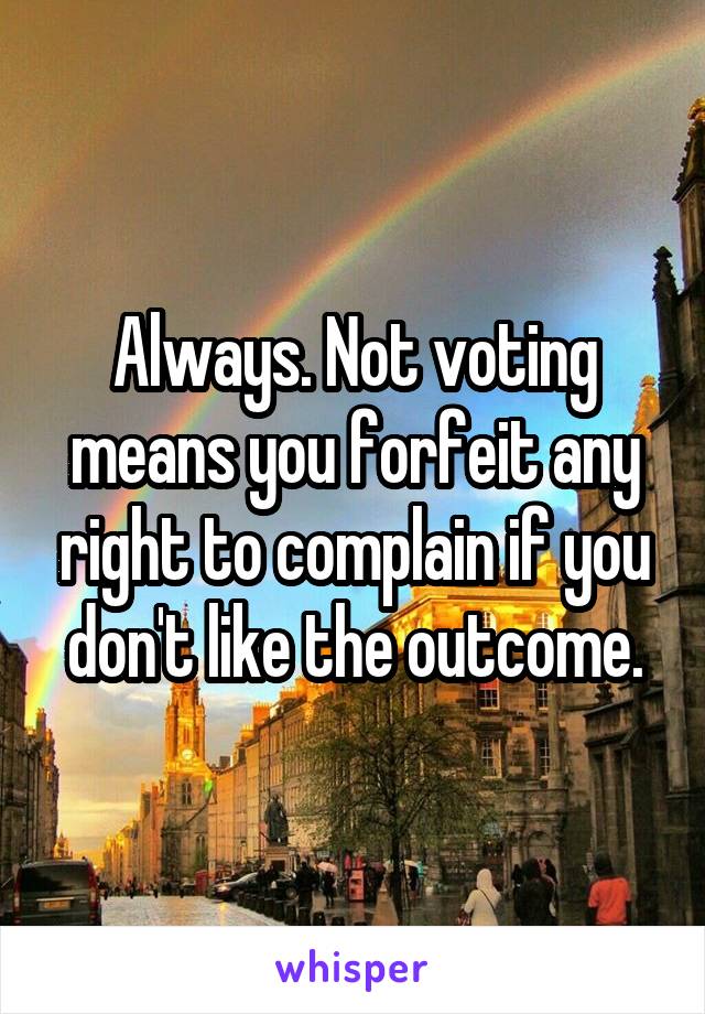 Always. Not voting means you forfeit any right to complain if you don't like the outcome.