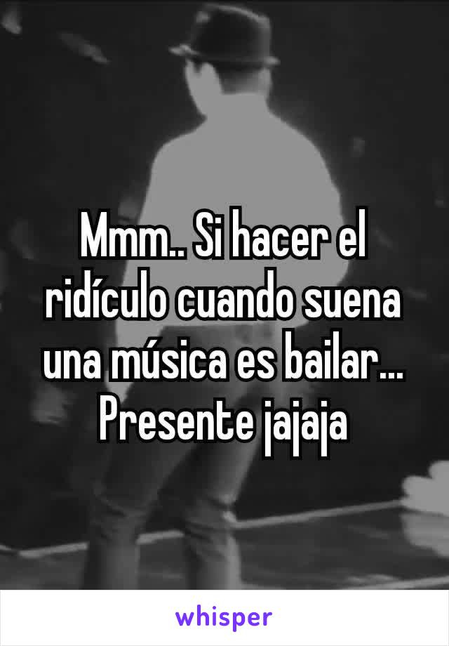 Mmm.. Si hacer el ridículo cuando suena una música es bailar... Presente jajaja