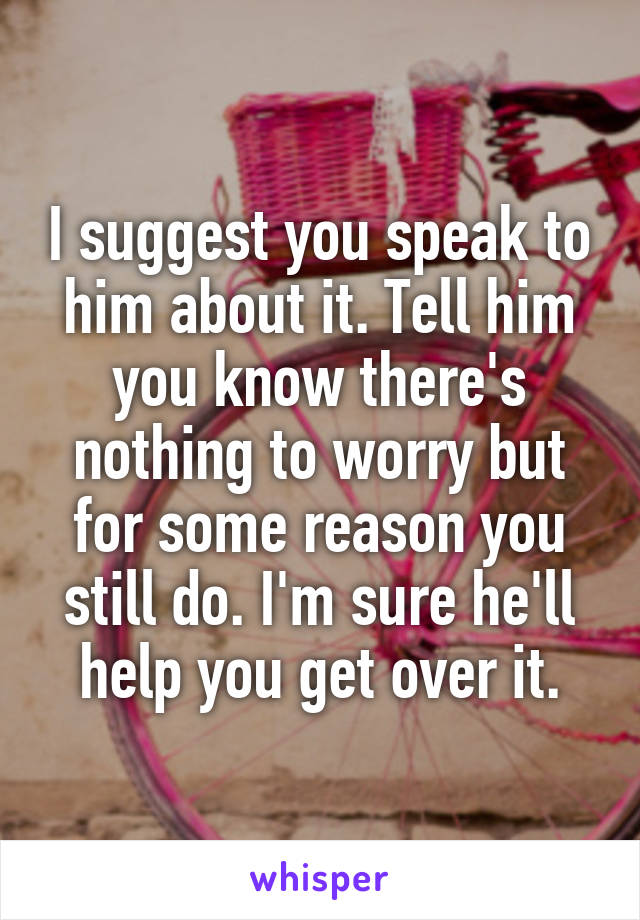 I suggest you speak to him about it. Tell him you know there's nothing to worry but for some reason you still do. I'm sure he'll help you get over it.