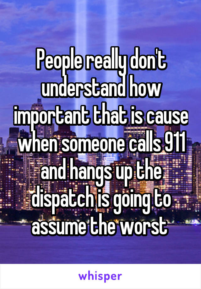 People really don't understand how important that is cause when someone calls 911 and hangs up the dispatch is going to assume the worst 