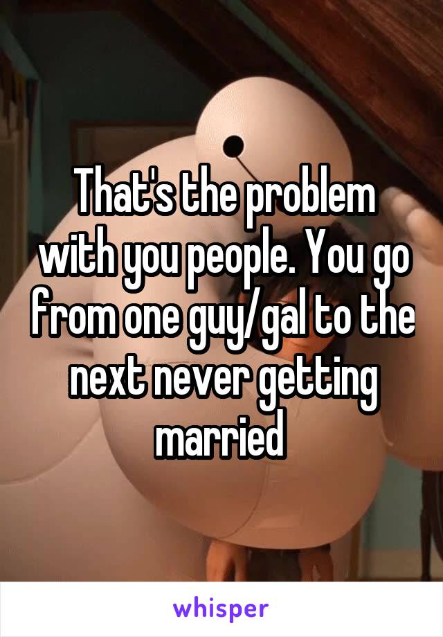 That's the problem with you people. You go from one guy/gal to the next never getting married 