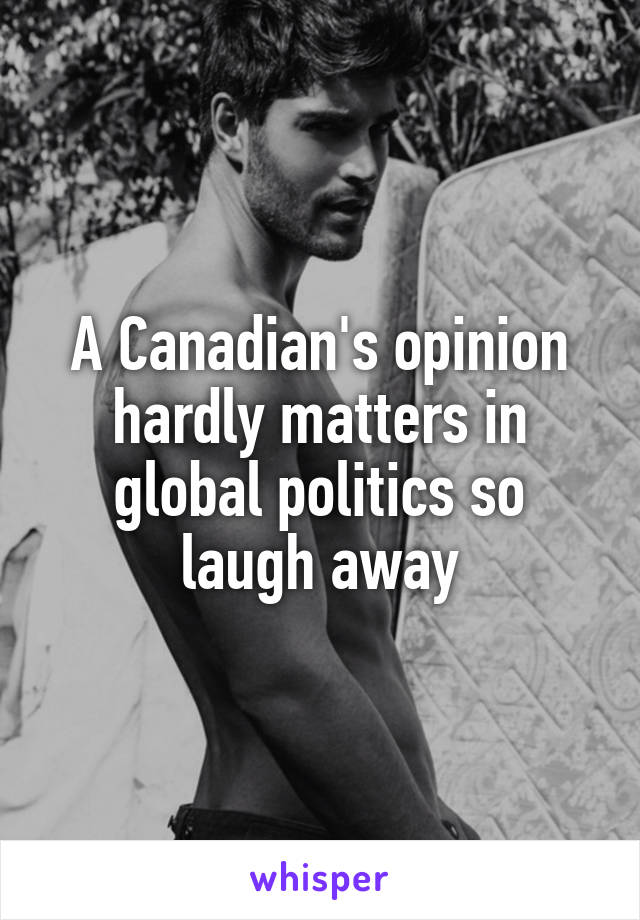 A Canadian's opinion hardly matters in global politics so laugh away