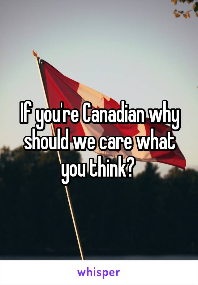 If you're Canadian why should we care what you think? 