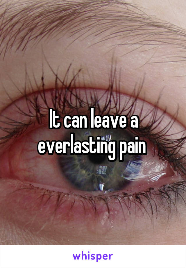 It can leave a everlasting pain 