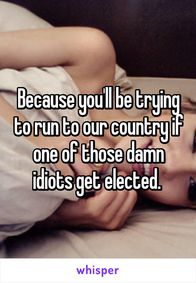 Because you'll be trying to run to our country if one of those damn idiots get elected. 