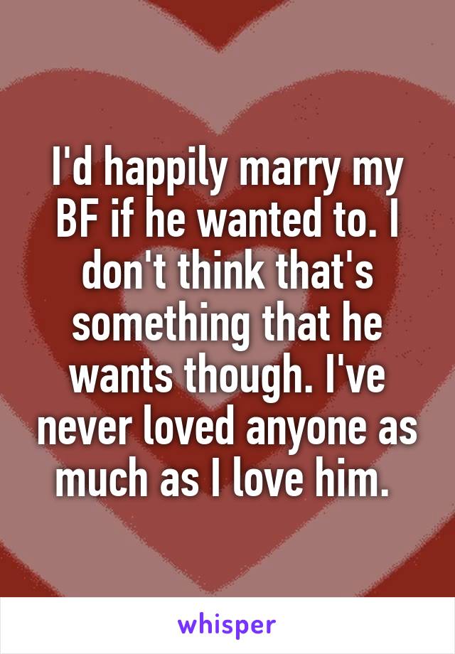 I'd happily marry my BF if he wanted to. I don't think that's something that he wants though. I've never loved anyone as much as I love him. 