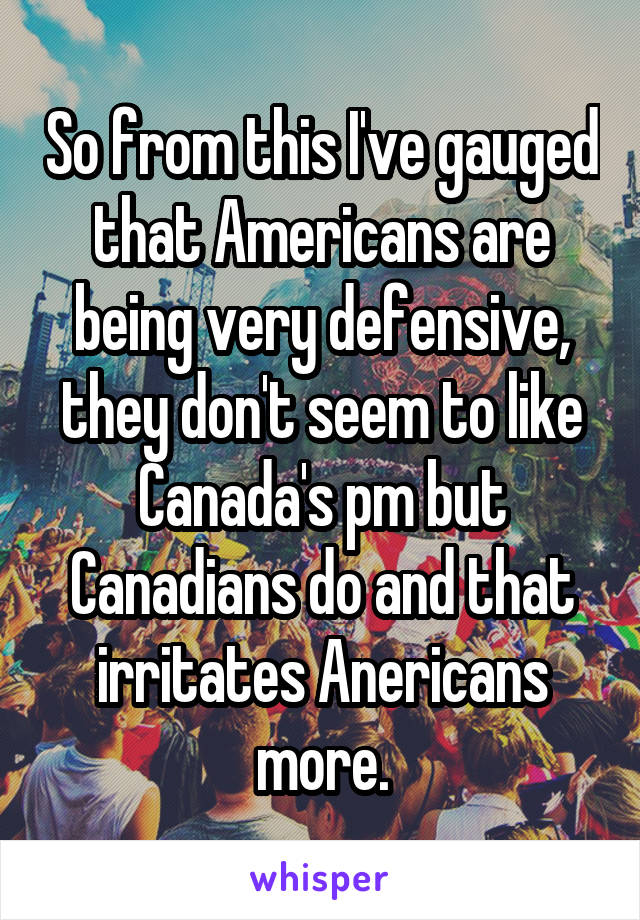 So from this I've gauged that Americans are being very defensive, they don't seem to like Canada's pm but Canadians do and that irritates Anericans more.