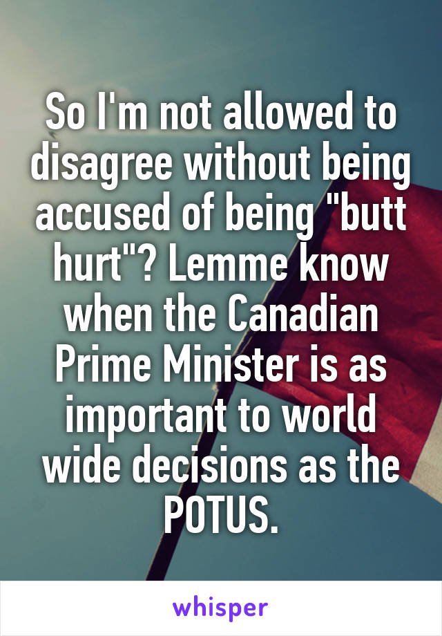 So I'm not allowed to disagree without being accused of being "butt hurt"? Lemme know when the Canadian Prime Minister is as important to world wide decisions as the POTUS.